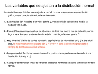 Las variables cuya distribución se ajusta al modelo normal adoptan una representación gráfica, cuyas características fundamentales son: 1.- Es simétrica con respecto a un valor central μ, y en ese valor coinciden la media, la mediana y la moda. 2.- Es asintótica con respecto al eje de abscisas; es decir por mucho que se extienda, nunca llega a tocar los ejes, y sólo en la altura de la curva llegaría a ser igual a 0. 3.- Hay toda una familia de curvas normales, dependiendo de los valores de μ y σ. De entre ellas,  la más importante es aquella con μ = 0 y σ = 1 para la que se ha propuesto el nombre de distribución normal unitaria. 4.- Los puntos de inflexión se encuentran en los puntos correspondientes a la media  ±  una desviación típica ( μ  ±   σ ) 5.- Cualquier combinación lineal de variables aleatorias normales se ajusta también al modelo normal. Las variables que se ajustan a la distribución normal 