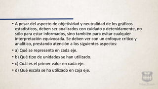 • A pesar del aspecto de objetividad y neutralidad de los gráficos
estadísticos, deben ser analizados con cuidado y detenidamente, no
sólo para estar informados, sino también para evitar cualquier
interpretación equivocada. Se deben ver con un enfoque crítico y
analítico, prestando atención a los siguientes aspectos:
• a) Qué se representa en cada eje.
• b) Qué tipo de unidades se han utilizado.
• c) Cuál es el primer valor en cada eje.
• d) Qué escala se ha utilizado en caja eje.
 