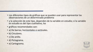 • Los diferentes tipos de gráficas que se pueden usar para representar las
observaciones de un determinado problema
• y la selección de este tipo, dependen de la variable en estudio; si la variable
en estudio es del tipo cualitativo, los
• gráficos recomendados son:
• a) De barras; horizontales o verticales.
• b) Circulares.
• c) De anillo.
• d) Pictograma.
• e) Cartograma.
 