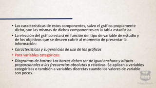 • Las características de estos componentes, salvo el gráfico propiamente
dicho, son las mismas de dichos componentes en la tabla estadística.
• La elección del gráfico estará en función del tipo de variable de estudio y
de los objetivos que se deseen cubrir al momento de presentar la
información:
• Características y sugerencias de uso de los gráficos
• Para variables categóricas:
• Diagramas de barras: Las barras deben ser de igual anchura y alturas
proporcionales a las frecuencias absolutas o relativas. Se aplican a variables
categóricas o también a variables discretas cuando los valores de variable
son pocos.
 