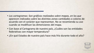 • Los cartogramas: Son gráficos realizados sobre mapas, en los que
aparecen indicados sobre las distintas zonas cantidades o colores de
acuerdo con el carácter que representan. No se recomienda su uso
cuando se modifican las dimensiones del mapa.
• Con base al Cartograma de nuestro país, ¿Cuáles son las entidades
federativas con mayor temperatura?
• ¿En qué Estados de nuestro país hace más frío durante todo el año?
 