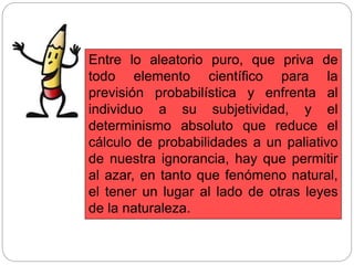 Entre lo aleatorio puro, que priva de
todo elemento científico para la
previsión probabilística y enfrenta al
individuo a su subjetividad, y el
determinismo absoluto que reduce el
cálculo de probabilidades a un paliativo
de nuestra ignorancia, hay que permitir
al azar, en tanto que fenómeno natural,
el tener un lugar al lado de otras leyes
de la naturaleza.
 