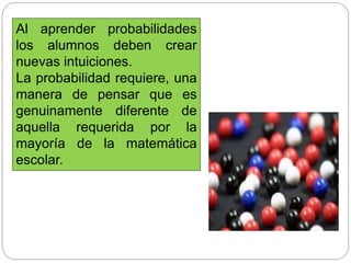 Al aprender probabilidades
los alumnos deben crear
nuevas intuiciones.
La probabilidad requiere, una
manera de pensar que es
genuinamente diferente de
aquella requerida por la
mayoría de la matemática
escolar.
 