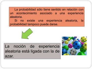 La probabilidad sólo tiene sentido en relación con
un acontecimiento asociado a una experiencia
aleatoria.
Si no existe una experiencia aleatoria, la
probabilidad tampoco puede darse.
La noción de experiencia
aleatoria está ligada con la de
azar.
 