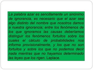 La palabra azar es sencillamente un sinónimo
de ignorancia, es necesario que el azar sea
algo distinto del nombre que nosotros damos
a nuestra ignorancia; entre los fenómenos de
los que ignoramos las causas deberíamos
distinguir los fenómenos fortuitos sobre los
cuales el cálculo de probabilidades nos
informa provisionalmente, y los que no son
fortuitos y sobre los que no podemos decir
nada mientras que no hayamos determinado
las leyes que los rigen. Laplace.
 
