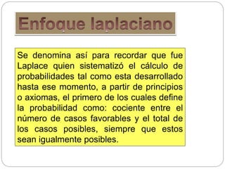 Se denomina así para recordar que fue
Laplace quien sistematizó el cálculo de
probabilidades tal como esta desarrollado
hasta ese momento, a partir de principios
o axiomas, el primero de los cuales define
la probabilidad como: cociente entre el
número de casos favorables y el total de
los casos posibles, siempre que estos
sean igualmente posibles.
 