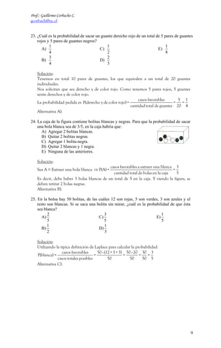 Prof.: Guillermo Corbacho C.
gcorbach@uc.cl


23. ¿Cuál es la probabilidad de sacar un guante derecho rojo de un total de 5 pares de guantes
    rojos y 5 pares de guantes negros?
           1                                1                                  1
       A)                               C)                                E)
           4                                2                                  8
           3                                2
       B)                               D)
           4                                3

    Solución:
    Tenemos en total 10 pares de guantes, los que equivalen a un total de 20 guantes
    individuales.
    Nos solicitan que sea derecho y de color rojo. Como tenemos 5 pares rojos, 5 guantes
    serán derechos y de color rojo.
                                                               casos favorables       5 1
    La probabilidad pedida es P(derecho y de color rojo) =                          =  =
                                                           cantidad total de guantes 20 4
    Alternativa A).

24. La caja de la figura contiene bolitas blancas y negras. Para que la probabilidad de sacar
    una bola blanca sea de 3/5, en la caja habría que:
      A) Agregar 2 bolitas blancas.
      B) Quitar 2 bolitas negras.
      C) Agregar 1 bolita negra.
      D) Quitar 2 blancas y 1 negra.
      E) Ninguna de las anteriores.

    Solución:
                                             casos favorables a extraer una blanca 3
    Sea A ≡ Extraer una bola blanca ⇒ P(A) =                                      =
                                               cantidad total de bolas en la caja   5
    Es decir, debe haber 3 bolas blancas de un total de 5 en la caja. Y viendo la figura, se
    deben retirar 2 bolas negras.
    Alternativa B).

25. En la bolsa hay 50 bolitas, de las cuáles 12 son rojas, 5 son verdes, 3 son azules y el
    resto son blancas. Si se saca una bolita sin mirar, ¿cuál es la probabilidad de que ésta
    sea blanca?
          2                               3                                 1
       A)                              C)                                E)
          5                               5                                 5
          1                                1
       B)                              D)
          2                                3

    Solución:
    Utilizando la típica definición de Laplace para calcular la probabilidad.
                   casos favorables      50 - (12 + 5 + 3) 50 - 20 30 3
    P(blanca) =                        =                  =       =   =
                casos totales posibles          50           50     50 5
    Alternativa C).




                                                                                                9
 