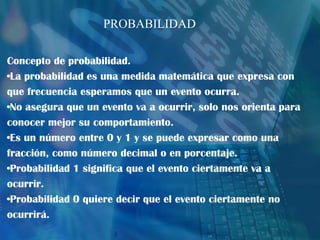 Concepto de probabilidad.
•La probabilidad es una medida matemática que expresa con
que frecuencia esperamos que un evento ocurra.
•No asegura que un evento va a ocurrir, solo nos orienta para
conocer mejor su comportamiento.
•Es un número entre 0 y 1 y se puede expresar como una
fracción, como número decimal o en porcentaje.
•Probabilidad 1 significa que el evento ciertamente va a
ocurrir.
•Probabilidad 0 quiere decir que el evento ciertamente no
ocurrirá.
PROBABILIDAD
 