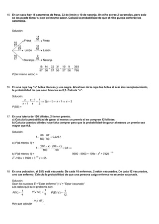 15 En un saco hay 15 caramelos de fresa, 32 de limón y 10 de naranja. Un niño extrae 2 caramelos, pero solo
   se los puede tomar si son del mismo sabor. Calcula la probabilidad de que el niño pueda comerse los
   caramelos.


    Solución:




                              15 14 32 31 10 9   393
                                          
                              57 56 57 56 57 56 798
    P(del mismo sabor) =



16 En una caja hay “x” bolas blancas y una negra. Al extraer de la caja dos bolas al azar sin reemplazamiento,
   la probabilidad de que sean blancas es 0,5. Calcula “x”.

    Solución:
                x   x 1 1
                         2( x  1)  x  1  x  3
              x 1 x     2
    P(BB) =


17 En una lotería de 100 billetes, 2 tienen premio.
   a) Calcula la probabilidad de ganar al menos un premio si se compran 12 billetes.
   b) Calcula cuantos billetes hace falta comprar para que la probabilidad de ganar al menos un premio sea
   mayor que 0,8.

    Solución:
                               88 87
                         1          0,2267
                              100 99
    a) P(al menos 1) =
                              (100  x ) (99  x )
                         1                        0,8 
                                100        99
                                                                                  2          
    b) P(al menos 1) =                                       9900 - 9900 + 199x - x > 7920
     2                   
    x -199x + 7920 < 0        x > 55




18 En una población, el 25% está vacunado. De cada 10 enfermos, 2 están vacunados. De cada 12 vacunados,
   uno cae enfermo. Calcula la probabilidad de que una persona caiga enferma no estando vacunada.

    Solución:
    Sean los sucesos E ="Estar enfermo" y V = "Estar vacunado"
    Los datos que da el problema son:
             1                  1                1
    P (V )        P (V / E )     P (E / V ) 
             4                  5               12

                       P (E / V )
    Hay que calcular                .
 