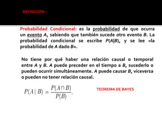 DEFINICIÓN :



Probabilidad Condicional: es la probabilidad de que ocurra
un evento A, sabiendo que también sucede otro evento B. La
probabilidad condicional se escribe P(A|B), y se lee «la
probabilidad de A dado B».

No tiene por qué haber una relación causal o temporal
entre A y B. A puede preceder en el tiempo a B, sucederlo o
pueden ocurrir simultáneamente. A puede causar B, viceversa
o pueden no tener relación causal.

                                 TEOREMA DE BAYES
 