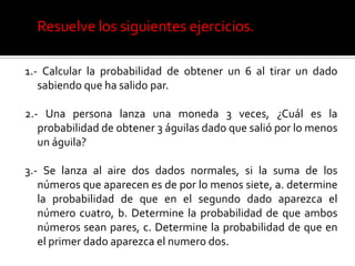 Resuelve los siguientes ejercicios.

1.- Calcular la probabilidad de obtener un 6 al tirar un dado
   sabiendo que ha salido par.

2.- Una persona lanza una moneda 3 veces, ¿Cuál es la
   probabilidad de obtener 3 águilas dado que salió por lo menos
   un águila?

3.- Se lanza al aire dos dados normales, si la suma de los
   números que aparecen es de por lo menos siete, a. determine
   la probabilidad de que en el segundo dado aparezca el
   número cuatro, b. Determine la probabilidad de que ambos
   números sean pares, c. Determine la probabilidad de que en
   el primer dado aparezca el numero dos.
 