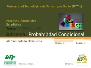 Subtema: Probabilidad Condicional
Alarcón Botello Dalia Rosa
Universidad Tecnológica de Tamaulipas Norte [UTTn]
Procesos Industriales
Estadística
Tema: PROBABILIDAD
Grado: 2 Grupo: A
Reynosa, Tamps. 31/01/13
 