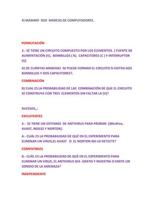 4) MÁXIMO DOS MARCAS DE COMPUTADORES.
PERMUTACIÓN
2.- SE TIENE UN CIRCUITO COMPUESTO POR LOS ELEMENTOS. { FUENTE DE
ALIMENTACIÓN (V), BOMBILLOS ( R), CAPACITORES (C ) Y INTERRUPTOR
(I)}.
A) DE CUÁNTAS MANERAS SE PUEDE FORMAR EL CIRCUITO SI EXITEN DOS
BOMBILLOS Y DOS CAPACITORES?.
COMBINACIÓN
B) CUAL ES LA PROBABILIDAD DE LAS COMBINACIÓN DE QUE EL CIRCUITO
SE CONSTRUYA CON TRES ELEMENTOS SIN FALTAR LA (V)?
SUCESOS,,:
EXCLUYENTES
3.- SE TIENE UN SISTEMAS DE ANTIVIRUS PARA PROBAR: {}McAFee,
AVAST, NOD32 Y NORTON}.
A.- CUÁL ES LA PROBABILIDAD DE QUÉ EN EL EXPERIMENTO PARA
ELIMINAR UN VIRUS,EL AVAST O EL NORTON NO LO DETECTE?
COMPATIBLES
B.- CUÁL ES LA PROBABILIDAD DE QUÉ EN EL EXPERIMENTO PARA
ELIMINAR UN VIRUS, EL ANTIVIRUS SEA GRATIS Y MUESTRA O EMITE UN
SONIDO DE LA AMENAZA?
INDEPENDIENTE
 