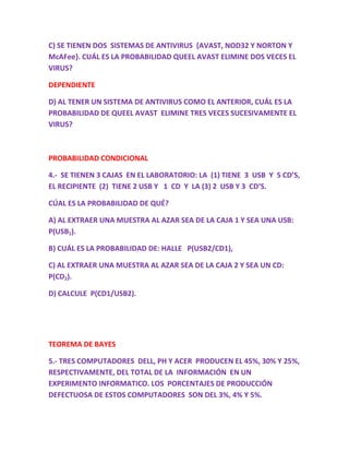 C) SE TIENEN DOS SISTEMAS DE ANTIVIRUS {AVAST, NOD32 Y NORTON Y
McAFee}. CUÁL ES LA PROBABILIDAD QUEEL AVAST ELIMINE DOS VECES EL
VIRUS?
DEPENDIENTE
D) AL TENER UN SISTEMA DE ANTIVIRUS COMO EL ANTERIOR, CUÁL ES LA
PROBABILIDAD DE QUEEL AVAST ELIMINE TRES VECES SUCESIVAMENTE EL
VIRUS?
PROBABILIDAD CONDICIONAL
4.- SE TIENEN 3 CAJAS EN EL LABORATORIO: LA (1) TIENE 3 USB Y 5 CD’S,
EL RECIPIENTE (2) TIENE 2 USB Y 1 CD Y LA (3) 2 USB Y 3 CD’S.
CÚAL ES LA PROBABILIDAD DE QUÉ?
A) AL EXTRAER UNA MUESTRA AL AZAR SEA DE LA CAJA 1 Y SEA UNA USB:
P(USB1).
B) CUÁL ES LA PROBABILIDAD DE: HALLE P(USB2/CD1),
C) AL EXTRAER UNA MUESTRA AL AZAR SEA DE LA CAJA 2 Y SEA UN CD:
P(CD2).
D) CALCULE P(CD1/USB2).
TEOREMA DE BAYES
5.- TRES COMPUTADORES DELL, PH Y ACER PRODUCEN EL 45%, 30% Y 25%,
RESPECTIVAMENTE, DEL TOTAL DE LA INFORMACIÓN EN UN
EXPERIMENTO INFORMATICO. LOS PORCENTAJES DE PRODUCCIÓN
DEFECTUOSA DE ESTOS COMPUTADORES SON DEL 3%, 4% Y 5%.
 