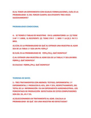 D) AL TENER UN EXPERIMENTO CON IGUALES FORMULACIONES, CUÁL ES LA
PROBABILIDAD EL DEL TERCER CUARTIL SEA EFICIENTE TRES VECES
SUCESIVAMENTE?
PROBABILIDAD CONDICIONAL
4.- SE TIENEN 3 TABLAS DE MUESTRAS EN EL LABORATORIO: LA (1) TIENE
3 HP Y 5 BRIX, EL RECIPIENTE (2) TIENE 2 PH Y 1 BRIX Y LA (3) 2 PH Y 3
BRIX.
A) CÚAL ES LA PROBABILIDAD DE QUÉ AL EXTRAER UNA MUESTRA AL AZAR
SEA DE LA TABLA 1 Y SEA UN PH: P(PH1)?
B) CUÁL ES LA PROBABILIDAD DE P(PH2/CD1), QUÉ SIGNIFICA?
C) AL EXTRAER UNA MUESTRA AL AZAR SEA DE LA TABLA 2 Y SEA UN BRIX:
P(BRIX2), QUÉ SIGNIFICA?
D) CALCULE P(BRIX1/PH2). QUÉ SIGNIFICA?
TEOREMA DE BAYES
5.- TRES TRATAMIENTOS CON ABONOS: TESTIGO, EXPERIMENTAL 1 Y
EXPERIMENTAL 2 PRODUCEN EL 45%, 30% Y 25%, RESPECTIVAMENTE, DEL
TOTAL DE LA INFORMACIÓN EN UN EXPERIMENTO AGROINDUSTRIAL. LOS
PORCENTAJES DE PRODUCCIÓN DEFECTUOSA DE ESTOS COMPUTADORES
SON DEL 3%, 4% Y 5%.
A) SELECCIONANDO UN TRATAMIENTO AL AZAR. CALCULA LA
PROBABILIDAD DE QUÉ SEA UNA MUESTRA NO DEFECTUOSA?
 