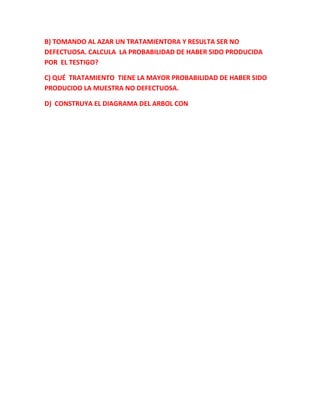 B) TOMANDO AL AZAR UN TRATAMIENTORA Y RESULTA SER NO
DEFECTUOSA. CALCULA LA PROBABILIDAD DE HABER SIDO PRODUCIDA
POR EL TESTIGO?
C) QUÉ TRATAMIENTO TIENE LA MAYOR PROBABILIDAD DE HABER SIDO
PRODUCIDO LA MUESTRA NO DEFECTUOSA.
D) CONSTRUYA EL DIAGRAMA DEL ARBOL CON
 