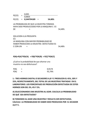 P(C/E) =
0,045
0,0826
P(C/E) = 0,544794189 = 54,48%
LA PROBABILIDA DE QUE LA MUESTRA TOMADA
HAYA SIDO PRODUCCIODO POR LA MAQUINA C ES
DE = 54,48%
SOLUCION A LA PREGUNTA
(C)
LA MAQUINA CON MAYOR PROBABILIDAD DE
HABER PRODUCIDO LA MUESTRA DEFECTUOSA ES
C CON UN = 54,48%
P(N)=P(A)*P(N/A) + P(B)*P(N/B) + P(C)*P(N/C)
¿Cuál es la probabilidad de que altamar una
muestra no sea defectuosa?
P(N) = 0,9174
P(N) = 91,74%
1.- TRES HORNOS DIGITAL O SECADORES A,B Y C PRODUCEN EL 45%, 30% Y
25%, RESPECTIVAMENTE, DEL TOTAL DE LAS MUESTRAS TRATADAS EN EL
LABORATORIO. LOS PORCENTAJES DE PRODUCCIÓN DEFECTUOSA DE ESTOS
HORNOS SON DEL 3%, 4% Y 5%.
A) SELECCIONANDO UNA MUESTRA AL AZAR. CALCULA LA PROBABILIDAD
DE QUÉ SEA DEFECTUOSA?
B) TOMANDO AL AZAR UNA MUESTRA Y RESULTA SER DEFECTUOSA.
CALCULA LA PROBABILIDAD DE HABER SIDO PRODUCIDA POR EL SECADOR
A,B Y C.
 