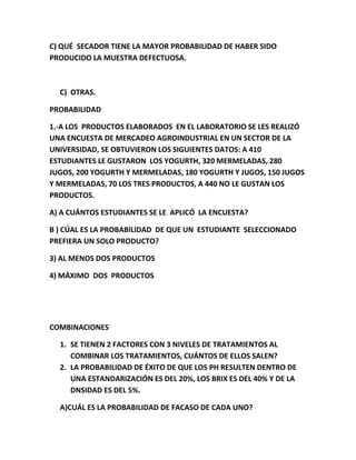 C) QUÉ SECADOR TIENE LA MAYOR PROBABILIDAD DE HABER SIDO
PRODUCIDO LA MUESTRA DEFECTUOSA.
C) OTRAS.
PROBABILIDAD
1.-A LOS PRODUCTOS ELABORADOS EN EL LABORATORIO SE LES REALIZÓ
UNA ENCUESTA DE MERCADEO AGROINDUSTRIAL EN UN SECTOR DE LA
UNIVERSIDAD, SE OBTUVIERON LOS SIGUIENTES DATOS: A 410
ESTUDIANTES LE GUSTARON LOS YOGURTH, 320 MERMELADAS, 280
JUGOS, 200 YOGURTH Y MERMELADAS, 180 YOGURTH Y JUGOS, 150 JUGOS
Y MERMELADAS, 70 LOS TRES PRODUCTOS, A 440 NO LE GUSTAN LOS
PRODUCTOS.
A) A CUÁNTOS ESTUDIANTES SE LE APLICÓ LA ENCUESTA?
B ) CÚAL ES LA PROBABILIDAD DE QUE UN ESTUDIANTE SELECCIONADO
PREFIERA UN SOLO PRODUCTO?
3) AL MENOS DOS PRODUCTOS
4) MÁXIMO DOS PRODUCTOS
COMBINACIONES
1. SE TIENEN 2 FACTORES CON 3 NIVELES DE TRATAMIENTOS AL
COMBINAR LOS TRATAMIENTOS, CUÁNTOS DE ELLOS SALEN?
2. LA PROBABILIDAD DE ÉXITO DE QUE LOS PH RESULTEN DENTRO DE
UNA ESTANDARIZACIÓN ES DEL 20%, LOS BRIX ES DEL 40% Y DE LA
DNSIDAD ES DEL 5%.
A)CUÁL ES LA PROBABILIDAD DE FACASO DE CADA UNO?
 