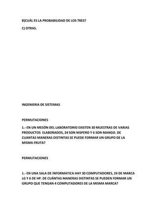 B)CUÁL ES LA PROBABILIDAD DE LOS TRES?
C) OTRAS.
INGENIERIA DE SISTEMAS
PERMUTACIONES
1.- EN UN MESÓN DEL LABORATORIO EXISTEN 30 MUESTRAS DE VARIAS
PRODUCTOS ELABORADOS, 24 SON NISPERO Y 6 SON MANGO. DE
CUANTAS MANERAS DISTINTAS SE PUEDE FORMAR UN GRUPO DE LA
MISMA FRUTA?
PERMUTACIONES
1.- EN UNA SALA DE INFORMATICA HAY 30 COMPUTADORES, 24 DE MARCA
LG Y 6 DE HP. DE CUÁNTAS MANERAS DISTINTAS SE PUEDEN FORMAR UN
GRUPO QUE TENGAN 4 COMPUTADORES DE LA MISMA MARCA?
 