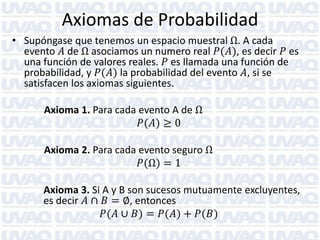 Axiomas de Probabilidad
• Supóngase que tenemos un espacio muestral Ω. A cada
evento 𝐴 de Ω asociamos un numero real 𝑃(𝐴), es decir 𝑃 es
una función de valores reales. 𝑃 es llamada una función de
probabilidad, y 𝑃(𝐴) la probabilidad del evento 𝐴, si se
satisfacen los axiomas siguientes.
Axioma 1. Para cada evento A de Ω
𝑃(𝐴) ≥ 0
Axioma 2. Para cada evento seguro Ω
𝑃(Ω) = 1
Axioma 3. Si A y B son sucesos mutuamente excluyentes,
es decir 𝐴 ∩ 𝐵 = ∅, entonces
𝑃(𝐴 ∪ 𝐵) = 𝑃(𝐴) + 𝑃(𝐵)
 