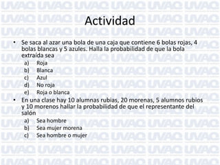 Actividad
• Se saca al azar una bola de una caja que contiene 6 bolas rojas, 4
bolas blancas y 5 azules. Halla la probabilidad de que la bola
extraída sea
a) Roja
b) Blanca
c) Azul
d) No roja
e) Roja o blanca
• En una clase hay 10 alumnas rubias, 20 morenas, 5 alumnos rubios
y 10 morenos hallar la probabilidad de que el representante del
salón
a) Sea hombre
b) Sea mujer morena
c) Sea hombre o mujer
 