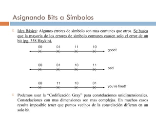 Asignando Bits a Símbolos Idea Básica : Algunos errores de símbolo son mas comunes que otros.  Se busca que la mayoría de los errores de símbolo comunes causen solo el error de un bit (pg. 358 Haykin). Podemos usar la “Codificación Gray” para constelaciones unidimensionales. Constelaciones con mas dimensiones son mas complejas. En muchos casos resulta imposible tener que puntos vecinos de la constelación difieran en un solo  bit. 
