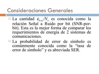 Consideraciones Generales La cantidad   b-av /N o   es conocida como la relación Señal a Ruido por bit (SNR-por-bit). Esta es la mejor forma de comparar los requerimientos de energía de 2 sistemas de comunicaciones. La probabilidad de error de símbolo es comúnmente conocida como la “tasa de error de símbolo” y es abreviada SER. 