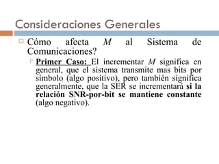 Consideraciones Generales Cómo afecta  M  al Sistema de Comunicaciones? Primer Caso:  El incrementar  M  significa en general, que el sistema transmite mas bits por símbolo (algo positivo), pero también significa generalmente, que la SER se incrementará  si la relación SNR-por-bit se mantiene constante  (algo negativo). 