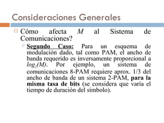 Consideraciones Generales Cómo afecta  M  al Sistema de Comunicaciones? Segundo Caso:  Para un esquema de modulación dado, tal como PAM, el ancho de banda requerido es inversamente proporcional a  log 2 (M) . Por ejemplo, un sistema de comunicaciones 8-PAM requiere aprox. 1/3 del ancho de banda de un sistema 2-PAM,  para la misma tasa de bits  (se considera que varía el tiempo de duración del símbolo). 