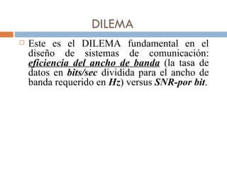 DILEMA Este es el DILEMA fundamental en el diseño de sistemas de comunicación:  eficiencia del ancho de banda   (la tasa de datos en  bits/sec  dividida para el ancho de banda requerido en  Hz ) versus  SNR-por bit . 