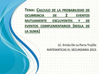 TEMA: CALCULO DE LA PROBABILIDAD DE
OCURRENCIA DE 2 EVENTOS
MUTUAMENTE EXCLUYENTES Y DE
EVENTOS COMPLEMENTARIOS (REGLA DE
LA SUMA)
LC. Ericka De La Parra Trujillo
MATEMATICAS III, SECUNDARIA 2015
 
