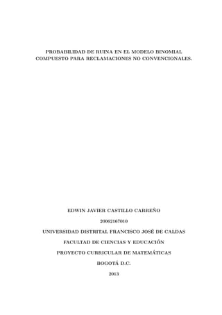 PROBABILIDAD DE RUINA EN EL MODELO BINOMIAL
COMPUESTO PARA RECLAMACIONES NO CONVENCIONALES.
EDWIN JAVIER CASTILLO CARRE ˜NO
20062167010
UNIVERSIDAD DISTRITAL FRANCISCO JOS´E DE CALDAS
FACULTAD DE CIENCIAS Y EDUCACI´ON
PROYECTO CURRICULAR DE MATEM´ATICAS
BOGOT´A D.C.
2013
 