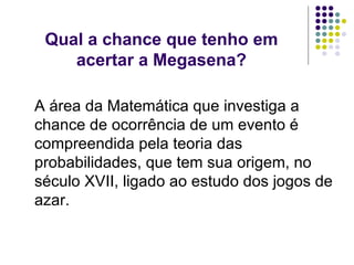 Qual a chance que tenho em acertar a Megasena? A área da Matemática que investiga a chance de ocorrência de um evento é compreendida pela teoria das probabilidades, que tem sua origem, no século XVII, ligado ao estudo dos jogos de azar. 