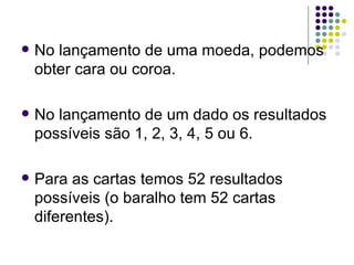 No lançamento de uma moeda, podemos obter cara ou coroa. No lançamento de um dado os resultados possíveis são 1, 2, 3, 4, 5 ou 6. Para as cartas temos 52 resultados possíveis (o baralho tem 52 cartas diferentes). 