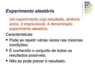 Experimento aleatório Um experimento cujo resultado, embora único, é imprevisível, é denominado experimento aleatório. Características: Pode se repetir várias vezes nas mesmas condições; É conhecido o conjunto de todos os resultados possíveis; Não se pode prever o resultado. 