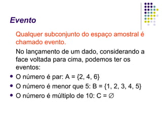 Evento Qualquer subconjunto do espaço amostral é chamado evento. No lançamento de um dado, considerando a face voltada para cima, podemos ter os eventos: O número é par: A = {2, 4, 6} O número é menor que 5: B = {1, 2, 3, 4, 5} O número é múltiplo de 10: C =   