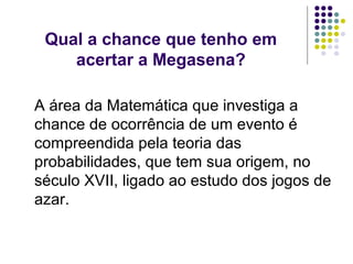 Qual a chance que tenho em
    acertar a Megasena?

A área da Matemática que investiga a
chance de ocorrência de um evento é
compreendida pela teoria das
probabilidades, que tem sua origem, no
século XVII, ligado ao estudo dos jogos de
azar.
 