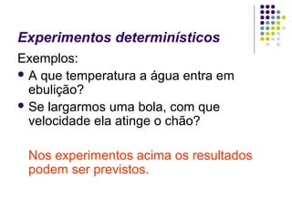 Experimentos determinísticos
Exemplos:
 A que temperatura a água entra em
  ebulição?
 Se largarmos uma bola, com que
  velocidade ela atinge o chão?

 Nos experimentos acima os resultados
 podem ser previstos.
 