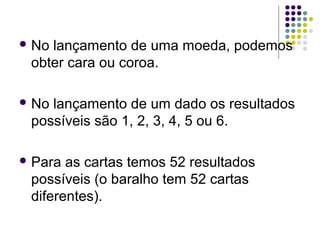  Nolançamento de uma moeda, podemos
 obter cara ou coroa.

 Nolançamento de um dado os resultados
 possíveis são 1, 2, 3, 4, 5 ou 6.

 Para as cartas temos 52 resultados
 possíveis (o baralho tem 52 cartas
 diferentes).
 