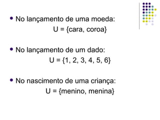  No   lançamento de uma moeda:
              U = {cara, coroa}

 No   lançamento de um dado:
             U = {1, 2, 3, 4, 5, 6}

 No   nascimento de uma criança:
            U = {menino, menina}
 