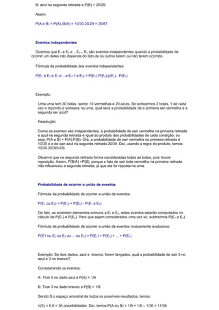 B: azul na segunda retirada e P(B) = 20/29

  Assim:

  P(A e B) = P(A).(B/A) = 10/30.20/29 = 20/87




  Eventos independentes

  Dizemos que E1 e E2 e ...En-1, En são eventos independentes quando a probabilidade de
ocorrer um deles não depende do fato de os outros terem ou não terem ocorrido.

  Fórmula da probabilidade dos eventos independentes:

  P(E1 e E2 e E3 e ...e En-1 e En) = P(E1).P(E2).p(E3)...P(En)




  Exemplo:

   Uma urna tem 30 bolas, sendo 10 vermelhas e 20 azuis. Se sortearmos 2 bolas, 1 de cada
   vez e repondo a sorteada na urna, qual será a probabilidade de a primeira ser vermelha e a
   segunda ser azul?

   Resolução:

   Como os eventos são independentes, a probabilidade de sair vermelha na primeira retirada
   e azul na segunda retirada é igual ao produto das probabilidades de cada condição, ou
   seja, P(A e B) = P(A).P(B). Ora, a probabilidade de sair vermelha na primeira retirada é
   10/30 e a de sair azul na segunda retirada 20/30. Daí, usando a regra do produto, temos:
   10/30.20/30=2/9.

   Observe que na segunda retirada forma consideradas todas as bolas, pois houve
   reposição. Assim, P(B/A) =P(B), porque o fato de sair bola vermelha na primeira retirada
   não influenciou a segunda retirada, já que ela foi reposta na urna.




   Probabilidade de ocorrer a união de eventos

   Fórmula da probabilidade de ocorrer a união de eventos:

   P(E1 ou E2) = P(E1) + P(E2) - P(E1 e E2)

   De fato, se existirem elementos comuns a E1 e E2, estes eventos estarão computados no
   cálculo de P(E1) e P(E2). Para que sejam considerados uma vez só, subtraímos P(E1 e E2).

   Fórmula de probabilidade de ocorrer a união de eventos mutuamente exclusivos:

   P(E1 ou E2 ou E3 ou ... ou En) = P(E1) + P(E2) + ... + P(En)




   Exemplo: Se dois dados, azul e branco, forem lançados, qual a probabilidade de sair 5 no
   azul e 3 no branco?

   Considerando os eventos:

   A: Tirar 5 no dado azul e P(A) = 1/6

   B: Tirar 3 no dado branco e P(B) = 1/6

   Sendo S o espaço amostral de todos os possíveis resultados, temos:

   n(S) = 6.6 = 36 possibilidades. Daí, temos:P(A ou B) = 1/6 + 1/6 – 1/36 = 11/36
 