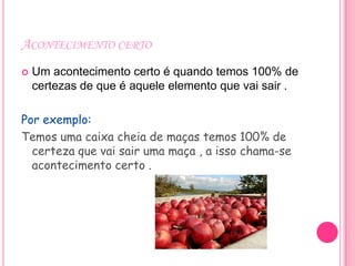 ACONTECIMENTO CERTO
   Um acontecimento certo é quando temos 100% de
    certezas de que é aquele elemento que vai sair .

Por exemplo:
Temos uma caixa cheia de maças temos 100% de
  certeza que vai sair uma maça , a isso chama-se
  acontecimento certo .
 
