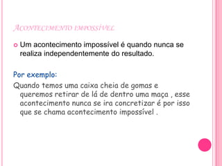 ACONTECIMENTO IMPOSSÍVEL
   Um acontecimento impossível é quando nunca se
    realiza independentemente do resultado.

Por exemplo:
Quando temos uma caixa cheia de gomas e
  queremos retirar de lá de dentro uma maça , esse
  acontecimento nunca se ira concretizar é por isso
  que se chama acontecimento impossível .
 