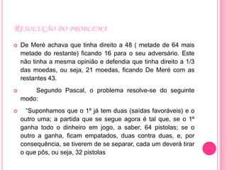 RESOLUÇÃO DO PROBLEMA
   De Meré achava que tinha direito a 48 ( metade de 64 mais
    metade do restante) ficando 16 para o seu adversário. Este
    não tinha a mesma opinião e defendia que tinha direito a 1/3
    das moedas, ou seja, 21 moedas, ficando De Meré com as
    restantes 43.
       Segundo Pascal, o problema resolve-se do seguinte
    modo:
     “Suponhamos que o 1º já tem duas (saídas favoráveis) e o
    outro uma; a partida que se segue agora é tal que, se o 1º
    ganha todo o dinheiro em jogo, a saber, 64 pistolas; se o
    outro a ganha, ficam empatados, duas contra duas, e, por
    consequência, se tiverem de se separar, cada um deverá tirar
    o que pôs, ou seja, 32 pistolas
 