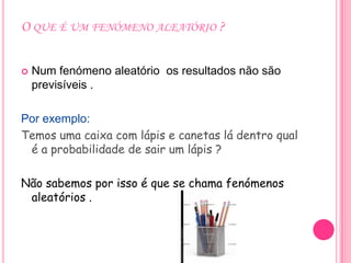 O QUE É UM FENÓMENO ALEATÓRIO ?


   Num fenómeno aleatório os resultados não são
    previsíveis .

Por exemplo:
Temos uma caixa com lápis e canetas lá dentro qual
 é a probabilidade de sair um lápis ?

Não sabemos por isso é que se chama fenómenos
 aleatórios .
 