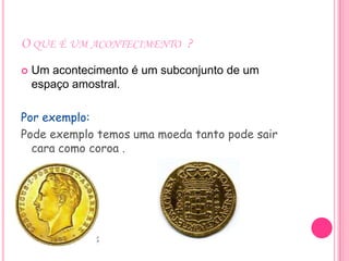 O QUE É UM ACONTECIMENTO ?
   Um acontecimento é um subconjunto de um
    espaço amostral.

Por exemplo:
Pode exemplo temos uma moeda tanto pode sair
  cara como coroa .
 