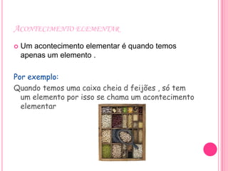 ACONTECIMENTO ELEMENTAR
   Um acontecimento elementar é quando temos
    apenas um elemento .

Por exemplo:
Quando temos uma caixa cheia d feijões , só tem
  um elemento por isso se chama um acontecimento
  elementar
 