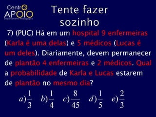 7) (PUC) Há em um hospital 9 enfermeiras
(Karla é uma delas) e 5 médicos (Lucas é
um deles). Diariamente, devem permanecer
de plantão 4 enfermeiras e 2 médicos. Qual
a probabilidade de Karla e Lucas estarem
de plantão no mesmo dia?
       1      1      8       1      2
    a)     b)     c)      d)     e)
       3      4      45      5      3
 