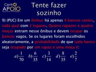 9) (PUC) Em um ônibus há apenas 4 bancos vazios,
cada qual com 2 lugares. Quatro rapazes e quatro
moças entram nesse ônibus e devem ocupar os
bancos vagos. Se os lugares foram escolhidos
aleatoriamente, a probabilidade de que cada banco
seja ocupado por um rapaz e uma moça é:
         1       6        3      8       2
      a)      b)      c)      d)      e)
         70      35      14      35      7
 