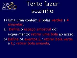 1) Uma urna contém 2 bolas verdes e 4
   amarelas.
a) Defina o espaço amostral do
   experimento: retirar uma bola ao acaso.
b) Defina os eventos E1: retirar bola verde
   e E2: retirar bola amarela.
 